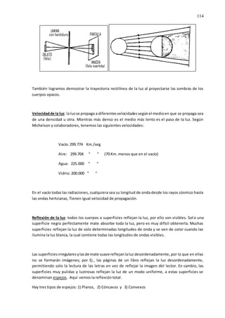 114
También logramos demostrar la trayectoria rectilínea de la luz al proyectarse las sombras de los
cuerpos opacos.
Velocidadde la luz: la luzse propaga a diferentesvelocidadessegúnel medioen que se propaga sea
de una densidad u otra. Mientras más denso es el medio más lento es el paso de la luz. Según
Michelson y colaboradores, tenemos las siguientes velocidades:
Vacío: 299.774 Km./seg
Aire: 299.704 “ “ (70 Km. menos que en el vacío)
Agua: 225.000 “ “
Vidrio: 200.000 “ “
En el vacío todas las radiaciones, cualquiera sea su longitud de onda desde los rayos cósmico hasta
las ondas hertzianas, Tienen igual velocidad de propagación.
Reflexión de la luz: todos los cuerpos o superficies reflejan la luz, por ello son visibles. Solo una
superficie negra perfectamente mate absorbe toda la luz, pero es muy difícil obtenerla. Muchas
superficies reflejan la luz de solo determinadas longitudes de onda y se ven de color cuando las
ilumina la luz blanca, la cual contiene todas las longitudes de ondas visibles.
Las superficiesirregularesylasde mate suave reflejanlaluz desordenadamente, por lo que en ellas
no se formarán imágenes; por Ej., las páginas de un libro reflejan la luz desordenadamente,
permitiendo solo la lectura de las letras en vez de reflejar la imagen del lector. En cambio, las
superficies muy pulidas y lustrosas reflejan la luz de un modo uniforme, a estas superficies se
denominan espejos. Aquí vemos la reflexión total.
Hay tres tipos de espejos: 1) Planos, 2) Cóncavos y 3) Convexos
 