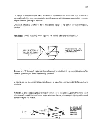 115
Los espejos planos constituyen el tipo más familiar; los cóncavos son ahondados, y los de afeitarse
son un ejemplo; los convexos o abultados, se utilizan como retrovisores para automóviles, porque
proporcionan un gran ángulo de visión.
Leyes de la reflexión: La reflexión de los tres tipos de espejos se rige por las dos leyes principales,
que son:
Primera Ley: “El rayo incidente, el rayo reflejado y la normal están en el mismo plano.”
Segunda Ley: “El ángulo de incidencia (formado por el rayo incidente A y la normal B) es igual al de
reflexión (formado por el rayo reflejado C y la normal)”.
La normal: es una línea imaginaria perpendicular a la superficie en el punto donde la toca el rayo
incidente.
Reflexiónde laluz en espejoplano:la imagenformadaporun espejoplano,geométricamente esdel
mismotamañoque el objetoreflejado,muestrainversiónlateral,laimagenyel objetoequidistandel
plano del objeto y es virtual.
 