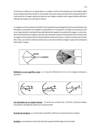 116
Si miramos un objeto en un espejo plano, su imagen es del mismo tamaño que la del objeto según
vemoslafigurade arriba, donde se han trazado unas pocas líneas para demostrar la geometría de la
localizaciónde laimagen;ademásse observa, que imagen y objeto están a igual distancia del plano
reflector del espejo y la inversión es lateral.
La imagenesvirtual,porque resultade laintercepciónde lasprolongacionesde losrayosdespués de
reflejados,ynopuedenserrecogidos o proyectados en una pantalla: La imagen virtual parece estar
enun lugar donde enrealidadnohaynada (detrásdel espejo).Si concebimoslaimagen,eneste caso,
del mismotamañoque el objeto,¿porqué,generalmente,aparece máspequeña?Estose debe aque
la imagenvirtual que percibimosestáubicadapordetrás del espejo y nosotros estamos por delante
del mismo, por tanto la distancia total será la suma de la distancia imagen-espejo más la distancia
observador –espejo.
Reflexión en una superficie curva: es el caso de reflexión de la luz en los espejos cóncavos y
convexos.
Los elementos de un espejo cóncavo: 1) Centro de curvatura (C), 2) Vértice, 3) Ejes principal y
secundarios, 4) Angulo de abertura, 5) Foco principal
El centro de curvatura: es el centro de la superficie esférica a la cual pertenece el espejo.
El vértice: corresponde al centro del polo del casquete donde llega el eje principal.
 