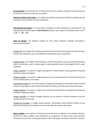 117
El eje principal:es la recta que une el vértice y el centro de curvatura. Cualquier recta que pase por
el centro de curvatura se llama eje secundario.
Angulo de abertura del espejo: es el ángulo formado por eje principal (radio) y cualquier otro eje
secundario y que no debe ser mayor de 4 grados.
foco principal del espejo: es el sitio donde convergen los rayos reflejados (f). La distancia Vf, a lo
largodel eje principal al espejose llamadistancia focal (F), que es igual a la mitad del radio, o sea: F
= r/2 ó 1/F = 2/r
Tipos de imagen.- Las imágenes pueden ser: real, virtual, derecha, invertida, aumentada o
disminuida de tamaño
Imagen real:es la imagende unobjetoque se formaenel punto de intercepción de todos los rayos,
después de reflejados, y que es susceptible de proyectarse sobre una pantalla.
Imagen virtual: es la imagen solo creada por un artificio perceptivo, que nunca puede proyectarse
sobre una pantalla, y que se explica según la óptica geométrica por la prolongación de los rayos
incidentes.
Imagen derecha: es cuando la imagen que genera el sistema óptico está igualmente dispuesta
conforme la figura del objeto.
Imagen invertida: es cuando la imagen aparece con sus puntos dispuestos en sentido contrario, ya
sea en sentido vertical u horizontal.
Tamaño dela imagen:En un sistema óptico, la imagen puede aparecer aumentada o disminuida de
tamaño, lo que depende de la distancia del objeto al espejo y del radio de curvatura del espejo.
Imagen derecha: es cuando la imagen que resulta del sistema óptico está igualmente dispuesta
conforme la figura del objeto.
Imagen invertida: es cuando la imagen aparece con sus puntos en sentido contrarios ya sea en
sentido vertical u horizontal.
Tamaño de la imagen: La imagen puede aparecer aumentada o disminuida de tamaño, lo que
depende de la distancia del objeto a la lente y del radio de curvatura del espejo.
Rayos notables: para explicar la formación de las diferentes imágenes en los espejos cóncavos,
tenemos los rayos notables, cuya descripción es la siguiente: un rayo central, rayos paralelos
necesarios al eje central, un rayo que pasa por el foco del espejo y otro por el centro de curvatura.
 