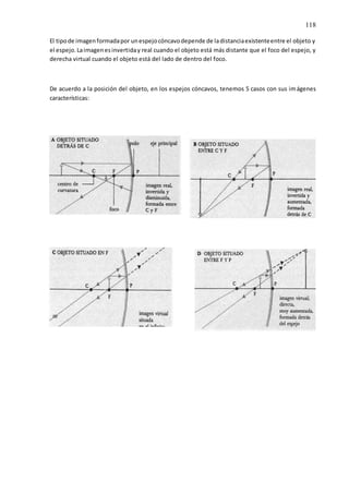 118
El tipode imagenformadapor unespejocóncavodepende de ladistanciaexistenteentre el objeto y
el espejo.Laimagenesinvertiday real cuando el objeto está más distante que el foco del espejo, y
derecha virtual cuando el objeto está del lado de dentro del foco.
De acuerdo a la posición del objeto, en los espejos cóncavos, tenemos 5 casos con sus imágenes
características:
 