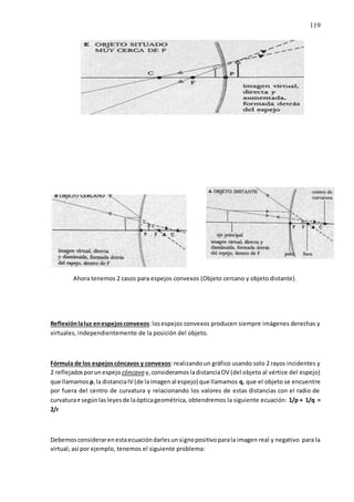 119
Ahora tenemos 2 casos para espejos convexos (Objeto cercano y objeto distante).
Reflexiónlaluz enespejosconvexos:losespejos convexos producen siempre imágenes derechas y
virtuales, independientemente de la posición del objeto.
Fórmula de los espejoscóncavos y convexos:realizandoun gráfico usando solo 2 rayos incidentes y
2 reflejadosporunespejo cóncavo y,consideramosladistanciaOV (del objeto al vértice del espejo)
que llamamos p,la distanciaIV (de laimagenal espejo) que llamamos q, que el objeto se encuentre
por fuera del centro de curvatura y relacionando los valores de estas distancias con el radio de
curvatura r segúnlasleyesde laópticageométrica, obtendremos la siguiente ecuación: 1/p + 1/q =
2/r
Debemosconsiderarenestaecuacióndarlesunsignopositivoparala imagen real y negativo para la
virtual; así por ejemplo, tenemos el siguiente problema:
 
