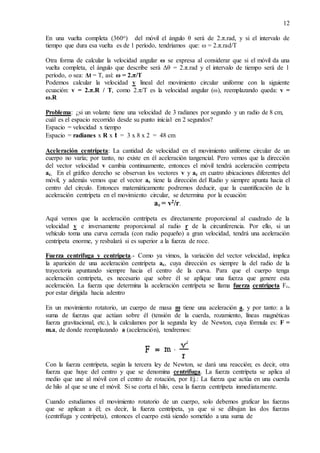 12
En una vuelta completa (360o) del móvil el ángulo θ será de 2.π.rad, y si el intervalo de
tiempo que dura esa vuelta es de 1 período, tendríamos que: ω = 2.π.rad/T
Otra forma de calcular la velocidad angular ω se expresa al considerar que si el móvil da una
vuelta completa, el ángulo que describe será Δθ = 2.π.rad y el intervalo de tiempo será de 1
período, o sea: Δt = T, así: ω = 2.π/T
Podemos calcular la velocidad v lineal del movimiento circular uniforme con la siguiente
ecuación: v = 2.π.R / T, como 2.π/T es la velocidad angular (ω), reemplazando queda: v =
ω.R
Problema: ¿si un volante tiene una velocidad de 3 radianes por segundo y un radio de 8 cm,
cuál es el espacio recorrido desde su punto inicial en 2 segundos?
Espacio = velocidad x tiempo
Espacio = radianes x R x t = 3 x 8 x 2 = 48 cm
Aceleración centrípeta: La cantidad de velocidad en el movimiento uniforme circular de un
cuerpo no varía; por tanto, no existe en él aceleración tangencial. Pero vemos que la dirección
del vector velocidad v cambia continuamente, entonces el móvil tendrá aceleración centrípeta
ac. En el gráfico derecho se observan los vectores v y ac en cuatro ubicaciones diferentes del
móvil, y además vemos que el vector ac tiene la dirección del Radio y siempre apunta hacia el
centro del círculo. Entonces matemáticamente podremos deducir, que la cuantificación de la
aceleración centrípeta en el movimiento circular, se determina por la ecuación:
ac = v2
/r.
Aquí vemos que la aceleración centrípeta es directamente proporcional al cuadrado de la
velocidad v e inversamente proporcional al radio r de la circunferencia. Por ello, si un
vehículo toma una curva cerrada (con radio pequeño) a gran velocidad, tendrá una aceleración
centrípeta enorme, y resbalará si es superior a la fuerza de roce.
Fuerza centrífuga y centrípeta.- Como ya vimos, la variación del vector velocidad, implica
la aparición de una aceleración centrípeta ac, cuya dirección es siempre la del radio de la
trayectoria apuntando siempre hacia el centro de la curva. Para que el cuerpo tenga
aceleración centrípeta, es necesario que sobre él se aplique una fuerza que genere esta
aceleración. La fuerza que determina la aceleración centrípeta se llama fuerza centrípeta Fc,
por estar dirigida hacia adentro
En un movimiento rotatorio, un cuerpo de masa m tiene una aceleración a, y por tanto: a la
suma de fuerzas que actúan sobre él (tensión de la cuerda, rozamiento, líneas magnéticas
fuerza gravitacional, etc.), la calculamos por la segunda ley de Newton, cuya fórmula es: F =
m.a, de donde reemplazando a (aceleración), tendremos:
Con la fuerza centrípeta, según la tercera ley de Newton, se dará una reacción; es decir, otra
fuerza que huye del centro y que se denomina centrífuga. La fuerza centrípeta se aplica al
medio que une al móvil con el centro de rotación, por Ej.: La fuerza que actúa en una cuerda
de hilo al que se une el móvil. Si se corta el hilo, cesa la fuerza centrípeta inmediatamente.
Cuando estudiamos el movimiento rotatorio de un cuerpo, solo debemos graficar las fuerzas
que se aplican a él; es decir, la fuerza centrípeta, ya que si se dibujan las dos fuerzas
(centrífuga y centrípeta), entonces el cuerpo está siendo sometido a una suma de
 
