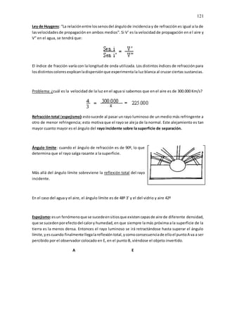 121
Ley de Huygens: “La relaciónentre lossenosdel ángulode incidencia y de refracción es igual a la de
lasvelocidadesde propagación en ambos medios”. Si V’ es la velocidad de propagación en el aire y
V” en el agua, se tendrá que:
El índice de fracción varía con la longitud de onda utilizada. Los distintos índices de refracción para
losdistintoscoloresexplicanladispersiónque experimenta la luz blanca al cruzar ciertas sustancias.
Problema: ¿cuál es la velocidad de la luz en el agua si sabemos que en el aire es de 300.000 Km/s?
Refracción total (espejismo):estosucede al pasar un rayo luminoso de un medio más refringente a
otro de menor refringencia; esto motiva que el rayo se aleja de la normal. Este alejamiento es tan
mayor cuanto mayor es el ángulo del rayo incidente sobre la superficie de separación.
Ángulo límite: cuando el ángulo de refracción es de 90º, lo que
determina que el rayo salga rasante a la superficie.
Más allá del ángulo límite sobreviene la reflexión total del rayo
incidente.
En el caso del agua y el aire, el ángulo límite es de 48º 3’ y el del vidrio y aire 42º
Espejismo:esun fenómenoque se sucedeensitiosque existencapasde aire de diferente densidad,
que se sucedenporefectodel calory humedad,en que siempre la más próxima a la superficie de la
tierra es la menos densa. Entonces el rayo luminoso se irá retractándose hasta superar el ángulo
límite,yescuando finalmente llegalareflexión total,ycomoconsecuenciade elloel puntoA va a ser
percibido por el observador colocado en E, en el punto B, viéndose el objeto invertido.
A E
 