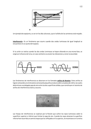 122
B
Un ejemplode espejismo, es ver en los días calurosos, que el asfalto de las carreteras está mojado.
Interferencia.- Es un fenómeno que ocurre cuando dos ondas luminosas de igual longitud se
encuentran en un punto del espacio.
Si la unión se realiza cuando las dos ondas luminosas se hayan vibrando en una misma fase, se
origina el refuerzo de la luz; en caso contrario se anulan las vibraciones y viene la oscuridad.
Los fenómenos de interferencia se observan en los llamados anillos de Newton. Estos anillos se
lograncolocandouna lente planoconvexade pequeñacurvaturasobre unaplacade vidrio,lascuales
determinanunadelgadacapade aire entre lasdos superficiessólidas,que constituyen el asiento de
anillos de interferencia claros y oscuros.
Las franjas de interferencia se explican por la flexión que sufren los rayos luminosos sobre la
superficie superior e inferior que limitan la capa de aire. Cuando los rayos alcanzan la superficie
inferiorhanrecorridouncaminomayorque los reflejados en la superior, al encontrarse en la retina
 