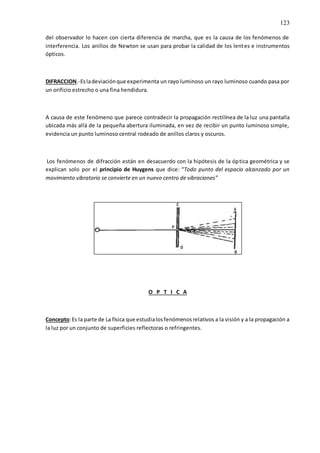 123
del observador lo hacen con cierta diferencia de marcha, que es la causa de los fenómenos de
interferencia. Los anillos de Newton se usan para probar la calidad de los lentes e instrumentos
ópticos.
DIFRACCION.-Esladeviaciónque experimenta un rayo luminoso un rayo luminoso cuando pasa por
un orificio estrecho o una fina hendidura.
A causa de este fenómeno que parece contradecir la propagación rectilínea de la luz una pantalla
ubicada más allá de la pequeña abertura iluminada, en vez de recibir un punto luminoso simple,
evidencia un punto luminoso central rodeado de anillos claros y oscuros.
Los fenómenos de difracción están en desacuerdo con la hipótesis de la óptica geométrica y se
explican solo por el principio de Huygens que dice: “Todo punto del espacio alcanzado por un
movimiento vibratorio se convierte en un nuevo centro de vibraciones”
O P T I C A
Concepto:Es la parte de La física que estudialosfenómenosrelativos a la visión y a la propagación a
la luz por un conjunto de superficies reflectoras o refringentes.
 