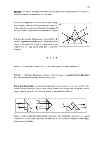 124
PRISMAS.- Son mediosrefringenteslimitadospordossuperficiesplanasque se cortanenuna arista y
forman un ángulo, llamado ángulo del prisma (A).
El rayo incidente penetra por la cara del prisma y emerge
por la otra cara luegode sufrirdosrefracciones sucesivas,
una encada cara, conservandosiempreel mismoplano.Al
salir del prisma, el rayo luminoso se desvía hacia la base.
El ángulo D en que ha sido desviado el rayo incidente O,
se llamaángulo de desviación,que estantomayor cuanto
mayor es el ángulo del prisma A. La desviación D que
experimenta un rayo estará dada por la siguiente
ecuación:
D = i + i’ – A
En que i es el ángulo de incidencia e i’ es el de refracción y A es el ángulo del prisma.
Cuando i = i’ el ángulo de desviación tiene un valor mínimo y es el ángulo mínimo de desviación,
éste permite medir el índice de refracción del prisma.
Prisma de reflexióntotal:son prismas rectangulares isósceles, usualmente de vidrio común, en los
cuales los rayos luminosos inciden sobre una de las caras con un ángulo de 45º; es decir, con un
ángulo mayor al límite de reflexión total, que en el caso del vidrio es de 42º
Hay tres posiblesmodos de incidencias sobre prismas de reflexión total en todos ellos se ve que la
incidencia se realiza sobre superficies inclinadas en 45º, las cuales se comportan como espejos
planos que reflejan la luz.
O
 