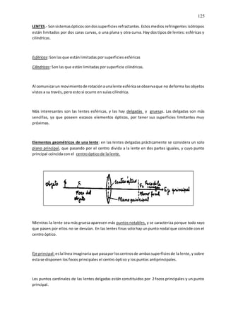 125
LENTES.- Sonsistemasópticoscondossuperficiesrefractantes. Estos medios refringentes isótropos
están limitados por dos caras curvas, o una plana y otra curva. Hay dos tipos de lentes: esféricas y
cilíndricas.
Esféricas: Son las que están limitadas por superficies esféricas
Cilíndricas: Son las que están limitadas por superficie cilíndricas.
Al comunicarun movimientode rotaciónaunalente esféricase observaque no deforma los objetos
vistos a su través, pero esto si ocurre en sulas cilíndrica.
Más interesantes son las lentes esféricas, y las hay delgadas y gruesas. Las delgadas son más
sencillas, ya que poseen escasos elementos ópticos, por tener sus superficies limitantes muy
próximas.
Elementos geométricos de una lente: en las lentes delgadas prácticamente se considera un solo
plano principal, que pasando por el centro divida a la lente en dos partes iguales, y cuyo punto
principal coincida con el centro óptico de la lente.
Mientras la lente sea más gruesa aparecen más puntos notables, y se caracteriza porque todo rayo
que pasen por ellos no se desvían. En las lentes finas solo hay un punto nodal que coincide con el
centro óptico.
Eje principal:eslalíneaimaginariaque pasapor loscentrosde ambassuperficiesde la lente, y sobre
esta se disponen los focos principales el centro óptico y los puntos antiprincipales.
Los puntos cardinales de las lentes delgadas están constituidos por 2 focos principales y un punto
principal.
 
