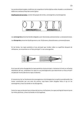 126
Los puntosantiprincipales simétricos con respectos al centro ópticos están situados a una distancia
doble de la distancia focal del centro óptico
Clasificación de las lentes: existen dos grupos de lentes, convergentes y las divergentes
Las convergentespresentanbordesdelgadosyson:biconvexas,planoconvexas y concavoconvexas.
Las divergentes presentan borde gruesos y son: bicóncavas, planocóncavas y convexocóncavas.
En las lentes, los rayos paralelos al eje principal que inciden sobre su superficie después de
refractarse, se encuentran en el foco principal F si son convergentes.
En el caso de lentesdivergenteslosrayosparalelos al eje principal, al atravesar la lente se refractan
alejándose del eje, cortándose los rayos en sus prolongaciones que determinan un foco virtual F
situado del mismo lado de los rayos incidentes
El mecanismo de los fenómenos de convergencias o de divergencias se explica considerando a las
lentes constituidas por una serie de prisma, cuya bases están dirigidas hacia el eje en las
convergentes y hacia los borde en las divergentes.
Comolos rayosse desvíanhacia la base del prisma,al refractarse,losrayosse dirigiránhaciael eje en
las lentes positivas, y hacia los bordes en las negativas.
 