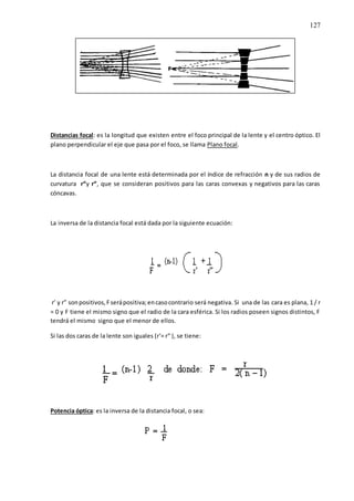 127
Distancias focal: es la longitud que existen entre el foco principal de la lente y el centro óptico. El
plano perpendicular el eje que pasa por el foco, se llama Plano focal.
La distancia focal de una lente está determinada por el índice de refracción n y de sus radios de
curvatura r“y r“, que se consideran positivos para las caras convexas y negativos para las caras
cóncavas.
La inversa de la distancia focal está dada por la siguiente ecuación:
r’ y r” sonpositivos,Fserápositiva;encasocontrario será negativa. Si una de las cara es plana, 1 / r
= 0 y F tiene el mismo signo que el radio de la cara esférica. Si los radios poseen signos distintos, F
tendrá el mismo signo que el menor de ellos.
Si las dos caras de la lente son iguales (r‘= r“ ), se tiene:
Potencia óptica: es la inversa de la distancia focal, o sea:
 