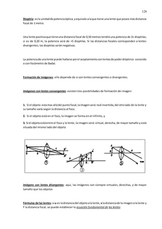 128
Dioptría: esla unidadde potenciaóptica,yequivale alaque tiene unalente que posee másdistancia
focal de 1 metro.
Una lente positivaque tieneuna distancia focal de 0,50 metros tendrá una potencia de 2+ dioptrías;
si es de 0,20 m, la potencia será de +5 dioptrías. Si las distancias focales corresponden a lentes
divergentes, las dioptrías serán negativas.
La potenciade unalente puede hallarse porel acoplamientoconlentesde poderdióptrico conocido
o con focómetro de Badal.
Formación de imágenes: ello depende de si son lentes convergentes o divergentes.
Imágenes con lentes convergentes: existen tres posibilidades de formación de imagen:
1. Si el objeto estamas alládel puntofocal,laimagenserá:real invertida,del otrolado de la lente y
su tamaño varía según la distancia al foco.
2. Si el objeto está en el foco, la imagen se forma en el infinito, y
3. Si el objetoestáentre el foco y la lente, la imagen será: virtual, derecha, de mayor tamaño y está
situada del mismo lado del objeto
Imágens con lentes divergentes: aquí, las imágenes son siempre virtuales, derechas, y de mayor
tamaño que los objetos
Fórmulas de las lentes:si u es ladistanciadel objetoala lente, vladistanciade la imagenala lente y
F la distancia focal, se puede establecer la ecuación fundamental de las lentes:
 