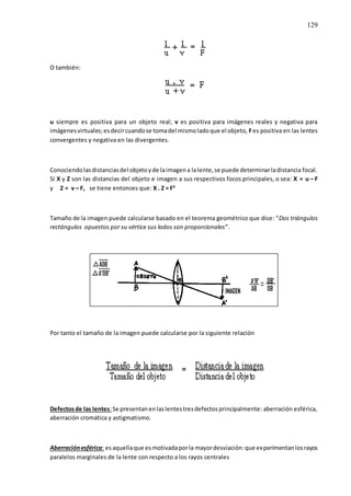 129
O también:
u siempre es positiva para un objeto real; v es positiva para imágenes reales y negativa para
imágenesvirtuales; esdecircuandose tomadel mismoladoque el objeto, Fes positiva en las lentes
convergentes y negativa en las divergentes.
Conociendolasdistanciasdel objetoyde laimagena lalente,se puede determinarladistancia focal.
Si X y Z son las distancias del objeto e imagen a sus respectivos focos principales, o sea: X = u – F
y Z = v – F, se tiene entonces que: X . Z = F2
Tamaño de la imagen puede calcularse basado en el teorema geométrico que dice: “Dos triángulos
rectángulos opuestos por su vértice sus lados son proporcionales”.
Por tanto el tamaño de la imagen puede calcularse por la siguiente relación
Defectosde las lentes:Se presentanenlaslentestresdefectosprincipalmente: aberración esférica,
aberración cromática y astigmatismo.
Aberraciónesférica: esaquellaque esmotivadaporla mayordesviación:que experimentanlosrayos
paralelos marginales de la lente con respecto a los rayos centrales
 