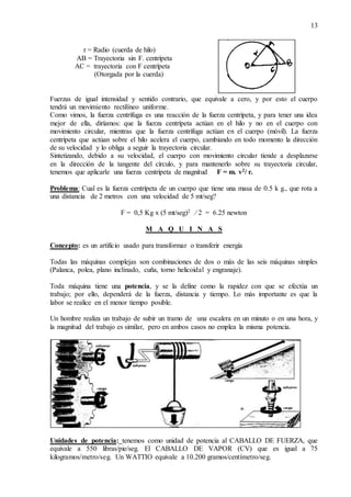 13
r = Radio (cuerda de hilo)
AB = Trayectoria sin F. centrípeta
AC = trayectoria con F centrípeta
(Otorgada por la cuerda)
Fuerzas de igual intensidad y sentido contrario, que equivale a cero, y por esto el cuerpo
tendrá un movimiento rectilíneo uniforme.
Como vimos, la fuerza centrífuga es una reacción de la fuerza centrípeta, y para tener una idea
mejor de ella, diríamos: que la fuerza centrípeta actúan en el hilo y no en el cuerpo con
movimiento circular, mientras que la fuerza centrífuga actúan en el cuerpo (móvil). La fuerza
centrípeta que actúan sobre el hilo acelera el cuerpo, cambiando en todo momento la dirección
de su velocidad y lo obliga a seguir la trayectoria circular.
Sintetizando, debido a su velocidad, el cuerpo con movimiento circular tiende a desplazarse
en la dirección de la tangente del círculo, y para mantenerlo sobre su trayectoria circular,
tenemos que aplicarle una fuerza centrípeta de magnitud F = m. v2/ r.
Problema: Cual es la fuerza centrípeta de un cuerpo que tiene una masa de 0.5 k g., que rota a
una distancia de 2 metros con una velocidad de 5 mt/seg?
F = 0,5 Kg x (5 mt/seg)2 ⁄ 2 = 6.25 newton
M A Q U I N A S
Concepto: es un artificio usado para transformar o transferir energía
Todas las máquinas complejas son combinaciones de dos o más de las seis máquinas simples
(Palanca, polea, plano inclinado, cuña, torno helicoidal y engranaje).
Toda máquina tiene una potencia, y se la define como la rapidez con que se efectúa un
trabajo; por ello, dependerá de la fuerza, distancia y tiempo. Lo más importante es que la
labor se realice en el menor tiempo posible.
Un hombre realiza un trabajo de subir un tramo de una escalera en un minuto o en una hora, y
la magnitud del trabajo es similar, pero en ambos casos no emplea la misma potencia.
Unidades de potencia: tenemos como unidad de potencia al CABALLO DE FUERZA, que
equivale a 550 libras/pie/seg. El CABALLO DE VAPOR (CV) que es igual a 75
kilogramos/metro/seg. Un WATTIO equivale a 10.200 gramos/centímetro/seg.
 