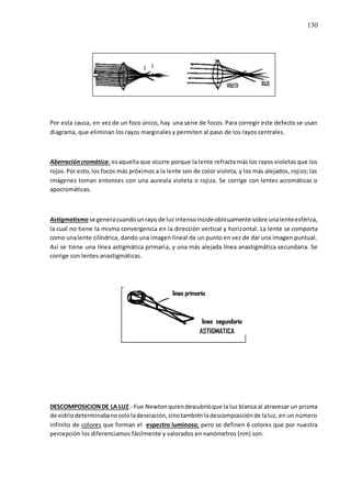 130
Por esta causa, en vez de un foco único, hay una serie de focos. Para corregir este defecto se usan
diagrama, que eliminan los rayos marginales y permiten al paso de los rayos centrales.
Aberracióncromática: esaquella que ocurre porque la lente refracta más los rayos violetas que los
rojos.Por esto,los focos más próximos a la lente son de color violeta, y los más alejados, rojizo; las
imágenes toman entonces con una aureola violeta o rojiza. Se corrige con lentes acromáticas o
apocromáticas.
Astigmatismo se generacuandounrayo de luz intensoincideoblicuamente sobre unalenteesférica,
la cual no tiene la misma convergencia en la dirección vertical y horizontal. La lente se comporta
como unalente cilíndrica, dando una imagen lineal de un punto en vez de dar una imagen puntual.
Así se tiene una línea astigmática primaria, y una más alejada línea anastigmática secundaria. Se
corrige con lentes anastigmáticas.
DESCOMPOSICIONDE LA LUZ.- Fue Newton quiendescubrióque la luz blanca al atravesar un prisma
de vidriodeterminabanosololadesviación,sinotambiénladescomposiciónde laluz, en un número
infinito de colores que forman el espectro luminoso; pero se definen 6 colores que por nuestra
percepción los diferenciamos fácilmente y valorados en nanómetros (nm) son:
 