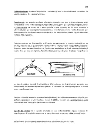 134
Espectrofotómetro: es 1 espectrógrafo más 1 fotómetro, y mide la intensidad de las radiaciones en
las distintas zonas del espectro luminoso.
Espectrógrafo: son aparatos similares a los espectroscopios; que solo se diferencian por tener
remplazadoel oculardel telescopioporunaplacafotográfica,porloque logramosun registrografico
o espectrograma. La ventaja de la espectrografía es que podemos ver las zonas infrarroja y
ultravioleta,soloque pararegistrarestosespectrosse necesitanusarprismasylentesde cuarzo, que
no absorbenestasradiaciones(losdioptrosde cuarzo son transparentes para los rayos ultravioletas
hasta de 2000 angstrom).
Espectroscopia con red de difracción: la diferencia que existe entre el espectro producido por un
prismay el de una red,es que enel primeroel espectroessimple,peroen el segundo hay espectros
de primer orden, de segundo orden, etc. También, en la red el rojo se desvía más que el violeta, al
inversode loque pasa conel prisma. Actualmente se usa el espectrógrafo de Littrow y su gráfico es:
Los espectroscopios con red de difracción se diferencian de los de prismas, en que estos son
reemplazadosporla red en la plataforma giratoria. El colimador y el telescopio siguen en el mismo
orden en ambos aparatos.
Tambiénexistenlasredescóncavasde reflexión(Rowland),lascuales se usanenespectrógrafosque
grafican espectros en el ultravioleta de menos de 2000 Ả. También los espectrógrafos de vacío
permiten estudiar los espectros en el lado ultravioleta.
espectro de emisión.- Es el espectro emanado por toda sustancia sólida o líquida en estado de
incandescencia. El estado incandescente se logra calentando la sustancia a 1500 grados C o más.
Los espectros que se logran pueden ser continuos y discontinuos (líneas o rayas).
 