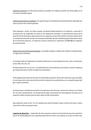 135
Espectroscontinuos:eneste casoloscoloresse suceden sin ninguna solución de continuidad, no se
ven rayas ni bandas negras.
Espectrosdiscontinuoso delíneas: Son aquellosque se manifiestaporlíneasbrillantes separadas por
zonas oscuras más o menos grandes.
Para cada gas o metal, las líneas ocupan una determinada posición en el espectro, a causa de la
constancia de las longitudes de onda en las radiaciones emitidas. El conocimiento previo de la
posiciónde laslíneaspara cada sustanciaensu espectro,nospermite realizarel análisis espectral de
un cuerpodesconocido.Graciasala elevadasensibilidad de este método pueden detectarse trazas
de un elemento;asípor Ej.: el sodio de una línea amarilla con solamente 1/3’000.000 de miligramo
de concentración.
Espectrode emisiónde líneasbrillantes:se suceden en gases y vapores de metales incandescentes,
se logran por 3 métodos:
1. Introduciendoenlallamade unmecherode Bunseno enuna lámpara de arco, sales o soluciones,
como CINa, CIK, CILi, etc.
2. Exponiendoel Cu,Fe,Zn,etc.,a la exposiciónde un arco eléctrico, por la que el metal se vaporiza
por acción del calor y emite el espectro característico
3. Descargandolostubos de Geisslerconelectrodosde platino.Dentrodel tubohay ungas ionizable,
el cual al paso de la corriente eléctrica emitirá radiaciones características en un espectro propio del
gas o vapor contenido.
Se observaque a medidaque aumentala temperatura de la fuente, aumenta el número y la nitidez
de las líneas características. Las temperaturas bajas incrementan la intensidad de las líneas en el
espectro visible mientras que las altas suben las del ultravioletas.
Hay espectros como el del Fe y el vanadio que están formado un gran número de líneas, y otros
como del H y Na con escasas líneas.
espectro de absorción.- La aparición de este espectro se basa en el principio de que hay sustancias
que al seratravesadaspor laluz,absorbenparte de ella.PorEj. La luz blanca, al cruzar un vidrio rojo,
 