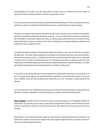 136
es absorbida de tal modo, que solo deja pasar los rayos rojos y si hubiera sido azul el vidrio, la
absorción hubiera sido para todos los colores excepto para el azul.
La luzque penetraenel espectroscopioesparcialmente absorbidaporel filtroy el espectro de la luz
restante, se pone en evidencia mediante líneas oscuras, características de cada sustancia.
Los gasesy losvaporesdanespectros de absorción de líneas, mientras que los sólidos y los líquidos
presentanespectrosde absorciónde banda; así por Ej.: si entre el foco de la luz blanca y la abertura
del colimador se intercalan vapores de sodio, se observa que, precisamente en la zona de la línea
amarilladel sodio,existen una línea oscura. Esto se da porque la sustancias absorbe justamente las
radiaciones que es capaz de emitir.
Se ha demostradaal estudiarlaslíneasde Fraunhoferdel espectrosolar,que se trata de un espectro
de absorción. Las líneas están exactamente ocupando la misma posición que la que corresponde a
elementosterrestres;asípor ej.:lalínea D coincide con la línea amarilla del sodio. Esto se explicaría
al admitir que el núcleo incandescente del sol o fotosfera, que daría un espectro continuo, está
rodeadode una atmósferagaseosaocromosfera,donde hallaríamoslosvaporesde sodio, los cuales
absorberían las radiaciones que ellos producen en estado incandescente.
Es así como se ha demostrado que la mayor parte de los elementos terrestres se encuentran en el
Sol. Los espectros de algunas de estas sustancias no aparecen en la misma forma que se ven en la
tierra, debido a que las altas temperaturas existentes en el sol ionizarían la mayor parte de los
átomos.
Las líneasespectralesse modificancomovimosporlasvariacionesde temperatura, pero además les
afectan los campos magnéticos (efecto Zeeman) y los campos eléctricos (efecto Stark).
Efecto Doppler: Cuando el foco luminoso se acerca al espectroscopio, el investigador percibe las
radiaciones con una frecuencia mayor, ósea que las longitudes de onda se corren hacía la zona del
violeta, ocurriendo lo contrario cuando el foco se aleja. Este efecto es similar al que ocurre con los
sonidos.
Este efectose usa enAstronomíapara medir el acercamiento o distanciamiento de las estrellas. Las
radiaciones solares tienen menor longitud de onda cuando llegan del Este, que están cercas de la
tierra, que cuando llegan del Oeste.
 