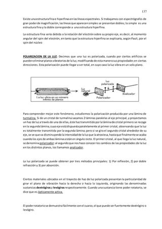 137
Existe unaestructurafinae hiperfinasenlaslíneasespectrales. Si trabajamos con espectrógrafos de
gran poderde magnificación,laslíneasque aparecensimples se presentan dobles; la simple es una
estructura fina y la doble corresponde a una estructura hiperfina.
La estructura fina sería debida a la rotación del electrón sobre su propio eje, es decir, al momento
angular del spin del electrón, en tanto que la estructura hiperfina se explicaría, según Pauli, por el
spin del núcleo
POLARIZACION DE LA LUZ: Decimos que una luz es polarizada, cuando por ciertos artificios se
puedeneliminarplanosvibratoriosde laluz,modificandode estamanerasuspropiedades en ciertas
direcciones. Esta polarización puede llegar a ser total, en cuyo caso la luz vibra en un solo plano.
Para comprender mejor este fenómeno, estudiemos la polarización producida por una lámina de
turmalina. Si de un cristal de turmalina sacamos 2 láminas paralelas al eje principal, y proyectamos
un haz de luza travésde una de ellas,éste haztransmitidoporlaláminade cristal primero se recoge
enla segundalámina,cuyoeje estádispuestaparalelamente al primer cristal, observando que la luz
es totalmente transmitida por la segunda lámina; pero si se gira el segundo cristal alrededor de su
eje,se ve que va disminuyendolaintensidadde laluzque laatraviesa,hastaque finalmentese acaba
cuandolos ejesde ambasláminasestánen ángulo recto. El primer cristal, al que llega la luz natural,
se denominapolarizador:al segundoque noshace conocer los cambios de las propiedades de la luz
en los distintos planos, los llamamos analizador.
La luz polarizada se puede obtener por tres métodos principales: 1) Por reflexión, 2) por doble
refracción y 3) por absorción.
Ciertos materiales ubicados en el trayecto de haz de luz polarizada presentan la particularidad de
girar el plano de vibración hacia la derecha o hacia la izquierda, originando las denominadas
sustancias dextrógirasy levógirasrespectivamente. Cuando una sustancia tiene poder rotatorio, se
dice que es ópticamente activa.
El poderrotatoriose demuestrafácilmente conel cuarzo,el que puede serfuertemente dextrógiro o
levógiro.
 