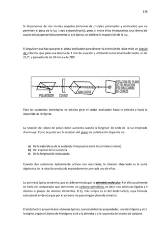 138
Si disponemos de dos nicoles cruzados (sistemas de cristales polarizador y analizador) que no
permiten el paso de la luz (rayo extraordinario); pero, si entre ellos intercalamos una lámina de
cuarzo tallada perpendicularmente al eje óptico, se obtiene la reaparición de la luz.
El ánguloenque hay que girar el cristal analizadorparaobtenerlaextinciónde laluz mide un ángulo
de rotación, que para una lámina de 1 mm de espesor y utilizando la luz amarilla del sodio, es de
21,7o
, y para otro de de 10 mm es de 210o
.
Para las sustancias dextrógiras es preciso girar el cristal analizador hacia la derecha y hacia la
izquierda las levógiras.
La rotación del plano de polarización aumenta cuando la longitud de onda de la luz empleada
disminuye. Como se pudo ver, la rotación del plano de polarización depende de:
a) De la naturaleza de la sustancia interpuesta entre los cristales (nicole).
b) Del espesor de la sustancia
c) De la longitud de onda usada
Cuando dos sustancias ópticamente activas son mezcladas, la rotación observada es la suma
algebraica de la rotación producida separadamente por cada una de ellas.
La actividadópticase admite,que estádeterminadaporla asimetríamolecular.Por ello usualmente
se halla en compuestos que contienen un carbono asimétrico, es decir con valencias ligadas a 4
átomos o grupos de átomos diferentes. El Ej. más simple es el del ácido láctico, cuya fórmula
estructural evidencia que por el carbono no pasa ningún plano de simetría.
El ácidolácticopresentadosisómerosópticos,casi conidénticaspropiedades,unodextrógirosy otro
levógiro, según el átomo de hidrógeno esté a la derecha o a la izquierda del átomo de carbono.
 