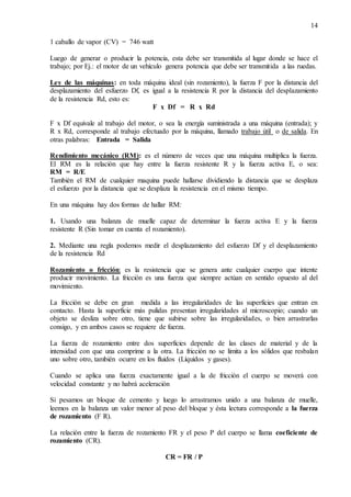 14
1 caballo de vapor (CV) = 746 watt
Luego de generar o producir la potencia, esta debe ser transmitida al lugar donde se hace el
trabajo; por Ej.: el motor de un vehículo genera potencia que debe ser transmitida a las ruedas.
Ley de las máquinas: en toda máquina ideal (sin rozamiento), la fuerza F por la distancia del
desplazamiento del esfuerzo Df, es igual a la resistencia R por la distancia del desplazamiento
de la resistencia Rd, esto es:
F x Df = R x Rd
F x Df equivale al trabajo del motor, o sea la energía suministrada a una máquina (entrada); y
R x Rd, corresponde al trabajo efectuado por la máquina, llamado trabajo útil o de salida. En
otras palabras: Entrada = Salida
Rendimiento mecánico (RM): es el número de veces que una máquina multiplica la fuerza.
El RM es la relación que hay entre la fuerza resistente R y la fuerza activa E, o sea:
RM = R/E
También el RM de cualquier maquina puede hallarse dividiendo la distancia que se desplaza
el esfuerzo por la distancia que se desplaza la resistencia en el mismo tiempo.
En una máquina hay dos formas de hallar RM:
1. Usando una balanza de muelle capaz de determinar la fuerza activa E y la fuerza
resistente R (Sin tomar en cuenta el rozamiento).
2. Mediante una regla podemos medir el desplazamiento del esfuerzo Df y el desplazamiento
de la resistencia Rd
Rozamiento o fricción: es la resistencia que se genera ante cualquier cuerpo que intente
producir movimiento. La fricción es una fuerza que siempre actúan en sentido opuesto al del
movimiento.
La fricción se debe en gran medida a las irregularidades de las superficies que entran en
contacto. Hasta la superficie más pulidas presentan irregularidades al microscopio; cuando un
objeto se desliza sobre otro, tiene que subirse sobre las irregularidades, o bien arrastrarlas
consigo, y en ambos casos se requiere de fuerza.
La fuerza de rozamiento entre dos superficies depende de las clases de material y de la
intensidad con que una comprime a la otra. La fricción no se limita a los sólidos que resbalan
uno sobre otro, también ocurre en los fluidos (Líquidos y gases).
Cuando se aplica una fuerza exactamente igual a la de fricción el cuerpo se moverá con
velocidad constante y no habrá aceleración
Si pesamos un bloque de cemento y luego lo arrastramos unido a una balanza de muelle,
leemos en la balanza un valor menor al peso del bloque y ésta lectura corresponde a la fuerza
de rozamiento (F R).
La relación entre la fuerza de rozamiento FR y el peso P del cuerpo se llama coeficiente de
rozamiento (CR).
CR = FR / P
 