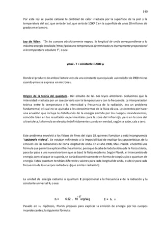 140
Por esta ley se puede calcular la cantidad de calor irradiada por la superficie de la piel y la
temperatura del sol, que sería del sol, que sería de 1000º C en la superficie de unos 20 millones de
grados en el centro.
Ley de Wien: “En los cuerpos absolutamente negros, la longitud de onda correspondiente a la
máxima energía irradiada (Ymax) para una temperatura determinada es inversamente proporcional
a la temperatura absoluta T”, o sea:
γmax . T = constante = 2900 µ
Donde el productode ambos factoresnosda una constante que equivale aalrededorde 2900 micras
cuando γmax se expresa en micrones.
Origen de la teoría del quantum.- Del estudio de las dos leyes anteriores deducimos que la
intensidad irradiada por un cuerpo varía con la temperatura y con la frecuencia. La interpretación
teórica entre la temperatura y la intensidad y frecuencia de la radiación, era un problema
fundamental, el cual no se ajustaba a los conocimientos de la física clásica. Los intentos por hacer
una ecuación que incluya la distribución de la energía emitida por los cuerpos incandescentes,
coincidía bien en los resultados experimentales para la zona del infrarrojo, pero en la zona del
ultravioleta, la formula se elevaba indefinidamente cuando en verdad, según se sabe, caía a cero.
Este problema envolvió a los físicos de fines del siglo 18, quienes llamaban a está incongruencia
“catástrofe violeta”. Se estaban refiriendo a la imposibilidad de explicar las características de la
emisión en las radiaciones de corta longitud de onda. En el año 1900, Máx. Planck encontró una
fórmulaque permitíaexplicarel hechoanterior,peroque dejabade ladolasideasde la Física clásica,
para dar paso a una nuevateoría en que se basó la Física moderna. Según Planck, el intercambio de
energía,contra loque se suponía,se daría discontinuamente en forma de corpúsculo o quantum de
energía. Estos quantum tendrían diferentes valores para cada longitud de onda, es decir para cada
frecuencia de los cuerpos radiadores (que emiten radiación).
La unidad de energía radiante o quantum E proporcional a la frecuencia v de la radiación y la
constante universal h, o sea:
Pasado en su hipótesis, Planck propuso para explicar la emisión de energía por los cuerpos
incandescentes, la siguiente fórmula:
 