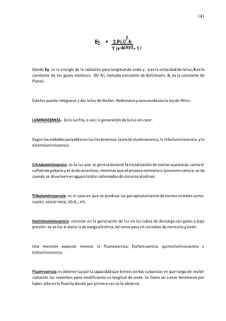141
Donde Ey es la energía de la radiación para longitud de onda y; c es la velocidad de la luz; k es la
constante de los gases molécula (R/ N), llamada constante de Boltzmann; h es la constante de
Planck.
Esta ley puede integrarse y dar la ley de Stefan- Boltzmann y concuerda con la ley de Wien.
LUMINISCENCIA.- Es la luz fría, o sea: la generación de la luz sin calor.
Segúnlosmétodosparaobtenerluzfría tenemos:lacristaloluminiscencia, la triboluminiscencia y la
electroluminiscencia
Cristalominiscencia: es la luz que se genera durante la cristalización de ciertas sustancias, como el
sulfatode potasio y el ácido arsenioso, mientras que el proceso contrario o lyoluminiscencia, se da
cuando se disuelven en agua cristales coloreados de cloruros alcalinos.
Triboluminiscencia: es el caso en que se produce luz por aplastamiento de ciertos cristales como:
cuarzo, azúcar mica, SO4K2, etc.
Electroluminiscencia: consiste en la generación de luz en los tubos de descarga con gases a baja
presión: se ve luz al darse la descarga eléctrica, tal como pasa en los tubos de mercurio y neón.
Una mención especial merece la fluorescencia, fosforescencia, quimioluminiscencia y
bioluminiscencia.
Fluorescencia:esobtenerluzpor la capacidad que tienen ciertas sustancias en que luego de recibir
radiación las reemiten pero modificando su longitud de onda. Se llama así a este fenómeno por
haber sido en la fluorita donde por primera vez se lo observó.
 