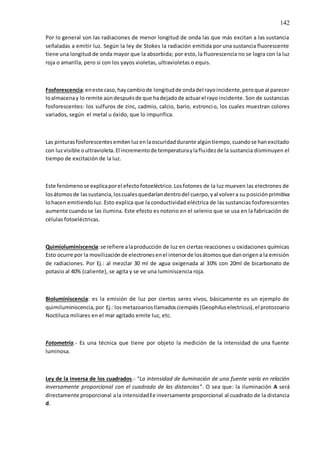 142
Por lo general son las radiaciones de menor longitud de onda las que más excitan a las sustancia
señaladas a emitir luz. Según la ley de Stokes la radiación emitida por una sustancia fluorescente
tiene una longitud de onda mayor que la absorbida; por esto, la fluorescencia no se logra con la luz
roja o amarilla, pero si con los yayos violetas, ultravioletas o equis.
Fosforescencia:eneste caso,haycambiode longitudde ondadel rayoincidente,peroque al parecer
loalmacenay lo remite aúndespuésde que hadejadode actuarel rayo incidente. Son de sustancias
fosforescentes: los sulfuros de zinc, cadmio, calcio, bario, estroncio, los cuales muestran colores
variados, según el metal u óxido, que lo impurifica.
Las pinturasfosforescentesemitenluzenlaoscuridaddurante algúntiempo,cuandose hanexcitado
con luzvisible oultravioleta.El incrementode temperaturaylafluidezde la sustancia disminuyen el
tiempo de excitación de la luz.
Este fenómenose explicaporel efectofotoeléctrico.Losfotones de la luz mueven las electrones de
losátomosde lassustancia,loscualesquedaríandentrodel cuerpo,yal volvera su posiciónprimitiva
lohacen emitiendoluz. Esto explica que la conductividad eléctrica de las sustancias fosforescentes
aumente cuandose las ilumina. Este efecto es notorio en el selenio que se usa en la fabricación de
células fotoeléctricas.
Quimioluminiscencia:se refiere alaproducción de luz en ciertas reacciones u oxidaciones químicas
Esto ocurre por la movilizaciónde electronesenel interiorde losátomosque danorigena la emisión
de radiaciones. Por Ej.: al mezclar 30 ml de agua oxigenada al 30% con 20ml de bicarbonato de
potasio al 40% (caliente), se agita y se ve una luminiscencia roja.
Bioluminiscencia: es la emisión de luz por ciertos seres vivos, básicamente es un ejemplo de
quimiluminiscencia,por Ej.:losmetazoariosllamadosciempiés (Geophiluselectricus),el protozoario
Noctiluca miliares en el mar agitado emite luz, etc.
Fotometría.- Es una técnica que tiene por objeto la medición de la intensidad de una fuente
luminosa.
Ley de la inversa de los cuadrados.- “La intensidad de iluminación de una fuente varía en relación
inversamente proporcional con el cuadrado de las distancias”. O sea que: la iluminación A será
directamente proporcional ala intensidad l e inversamente proporcional al cuadrado de la distancia
d.
 