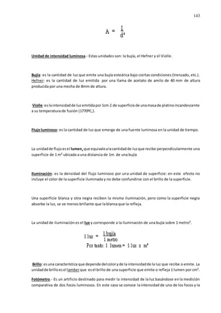 143
Unidad de intensidad luminosa.- Estas unidades son: la bujía, el Hefner y el Violle.
Bujía: es la cantidad de luz que emite una bujía esteárica bajo ciertas condiciones (trenzado, etc.).
Hefner: es la cantidad de luz emitida por una llama de acetato de amilo de 40 mm de altura
producida por una mecha de 8mm de altura.
Violle:eslaintensidadde luzemitidapor1cm 2 de superficie de unamasade platinoincandescente
a su temperatura de fusión (1770ºC,).
Flujo luminoso: es la cantidad de luz que emerge de una fuente luminosa en la unidad de tiempo.
La unidadde flujoesel lumen,que equivalealacantidadde luzque recibe perpendicularmente una
superficie de 1 m² ubicada a una distancia de 1m. de una bujía
Iluminación: es la densidad del flujo luminoso por una unidad de superficie: en este efecto no
incluye el color de la superficie iluminada y no debe confundirse con el brillo de la superficie.
Una superficie blanca y otra negra reciben la misma iluminación, pero como la superficie negra
absorbe la luz, se ve menos brillante que la blanca que la refleja.
La unidad de iluminación es el lux y corresponde a la iluminación de una bujía sobre 1 metro².
Brillo: esuna característica que depende delcoloryde la intensidadde la luz que recibe o emite. La
unidadde brilloesel lamberque esel brillo de una superficie que emite o refleja 1 lumen por cm².
Fotómetro.- Es un artificio destinado para medir la intensidad de la luz basándose en la medición
comparativa de dos focos luminosos. En este caso se conoce la intensidad de uno de los focos y la
 