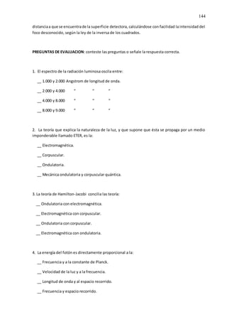 144
distanciaa que se encuentrade la superficie detectora, calculándose con facilidad la intensidad del
foco desconocido, según la ley de la inversa de los cuadrados.
PREGUNTAS DE EVALUACION: conteste las preguntas o señale la respuesta correcta.
1. El espectro de la radiación luminosa oscila entre:
__ 1.000 y 2.000 Angstrom de longitud de onda.
__ 2.000 y 4.000 “ “ “
__ 4.000 y 8.000 “ “ “
__ 8.000 y 9.000 “ “ “
2. La teoría que explica la naturaleza de la luz, y que supone que ésta se propaga por un medio
imponderable llamado ETER, es la:
__ Electromagnética.
__ Corpuscular.
__ Ondulatoria.
__ Mecánica ondulatoria y corpuscular quántica.
3. La teoría de Hamilton-Jacobi concilia las teoría:
__ Ondulatoria con electromagnética.
__ Electromagnética con corpuscular.
__ Ondulatoria con corpuscular.
__ Electromagnética con ondulatoria.
4. La energía del fotón es directamente proporcional a la:
__ Frecuencia y a la constante de Planck.
__ Velocidad de la luz y a la frecuencia.
__ Longitud de onda y al espacio recorrido.
__ Frecuencia y espacio recorrido.
 