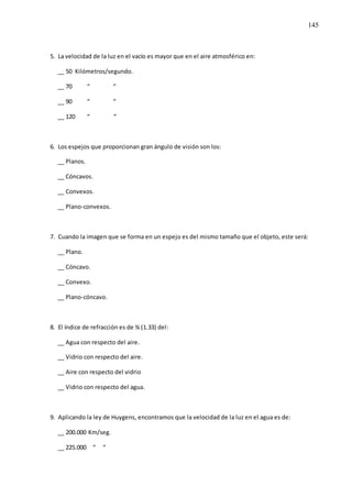 145
5. La velocidad de la luz en el vacío es mayor que en el aire atmosférico en:
__ 50 Kilómetros/segundo.
__ 70 “ “
__ 90 “ “
__ 120 “ “
6. Los espejos que proporcionan gran ángulo de visión son los:
__ Planos.
__ Cóncavos.
__ Convexos.
__ Plano-convexos.
7. Cuando la imagen que se forma en un espejo es del mismo tamaño que el objeto, este será:
__ Plano.
__ Cóncavo.
__ Convexo.
__ Plano-cóncavo.
8. El índice de refracción es de ¾ (1.33) del:
__ Agua con respecto del aire.
__ Vidrio con respecto del aire.
__ Aire con respecto del vidrio
__ Vidrio con respecto del agua.
9. Aplicando la ley de Huygens, encontramos que la velocidad de la luz en el agua es de:
__ 200.000 Km/seg.
__ 225.000 “ “
 