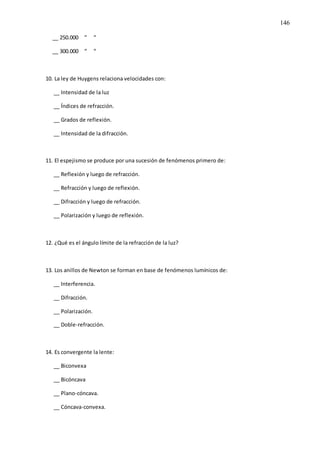 146
__ 250.000 “ “
__ 300.000 “ “
10. La ley de Huygens relaciona velocidades con:
__ Intensidad de la luz
__ Índices de refracción.
__ Grados de reflexión.
__ Intensidad de la difracción.
11. El espejismo se produce por una sucesión de fenómenos primero de:
__ Reflexión y luego de refracción.
__ Refracción y luego de reflexión.
__ Difracción y luego de refracción.
__ Polarización y luego de reflexión.
12. ¿Qué es el ángulo límite de la refracción de la luz?
13. Los anillos de Newton se forman en base de fenómenos lumínicos de:
__ Interferencia.
__ Difracción.
__ Polarización.
__ Doble-refracción.
14. Es convergente la lente:
__ Biconvexa
__ Bicóncava
__ Plano-cóncava.
__ Cóncava-convexa.
 