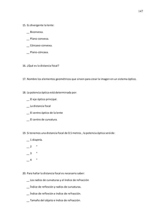 147
15. Es divergente la lente:
__ Biconvexa.
__ Plano-convexa.
__ Cóncavo-convexa.
__ Plano-cóncava.
16. ¿Qué es la distancia focal?
17. Nombre los elementos geométricos que sirven para crear la imagen en un sistema óptico.
18. La potencia óptica está determinada por:
__ El eje óptico principal.
__ La distancia focal
__ El centro óptico de la lente
__ El centro de curvatura.
19. Si tenemos una distancia focal de 0.5 metros , la potencia óptica será de:
__ 1 dioptría.
__ 2 “
__ 3 “
__ 4 “
20. Para hallar la distancia focal es necesario saber:
__ Los radios de curvaturas y el índice de refracción
__ Índice de reflexión y radios de curvaturas.
__ Índice de reflexión e índice de refracción.
__ Tamaño del objeto e índice de refracción.
 