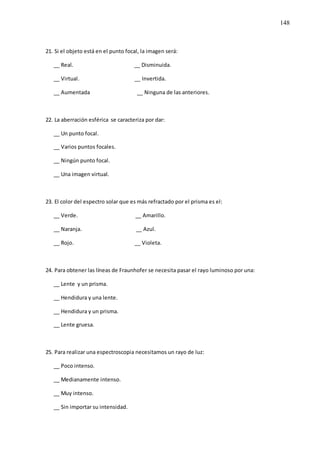 148
21. Si el objeto está en el punto focal, la imagen será:
__ Real. __ Disminuida.
__ Virtual. __ Invertida.
__ Aumentada __ Ninguna de las anteriores.
22. La aberración esférica se caracteriza por dar:
__ Un punto focal.
__ Varios puntos focales.
__ Ningún punto focal.
__ Una imagen virtual.
23. El color del espectro solar que es más refractado por el prisma es el:
__ Verde. __ Amarillo.
__ Naranja. __ Azul.
__ Rojo. __ Violeta.
24. Para obtener las líneas de Fraunhofer se necesita pasar el rayo luminoso por una:
__ Lente y un prisma.
__ Hendidura y una lente.
__ Hendidura y un prisma.
__ Lente gruesa.
25. Para realizar una espectroscopia necesitamos un rayo de luz:
__ Poco intenso.
__ Medianamente intenso.
__ Muy intenso.
__ Sin importar su intensidad.
 