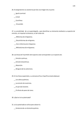149
26. El astigmatismo se caracteriza por dar una imagen de un punto:
__ Igual o puntual.
__ Lineal.
__ Curvilínea
__ Sinusoidal.
27. La sensibilidad de un espectrógrafo, para identificar un elemento mediante su espectro de
emisión, sin importar la distancia, es del orden de:
__ Milésimas de miligramos.
__ Diezmilésimas de miligramo.
__ Cien milésimas de miligramos
__ Millonésimas de miligramos.
28. Las líneas de Fraunhofer del espectro solar corresponden a un espectro de:
__ Emisión continuo.
__ Emisión discontinuo.
__ Absorción.
__ Ninguno de los anteriores.
29. En las líneas espectrales, su estructura fina e hiperfina estaría dada por:
__ Los saltos quánticos.
__ La emisión de neutrinos.
__ El spin del electrón.
__ El efecto de pares de iones.
30. ¿Qué es la luz polarizada?
31. La luz polarizada se utiliza para valorar la:
__ Existencia de un elemento químico.
 