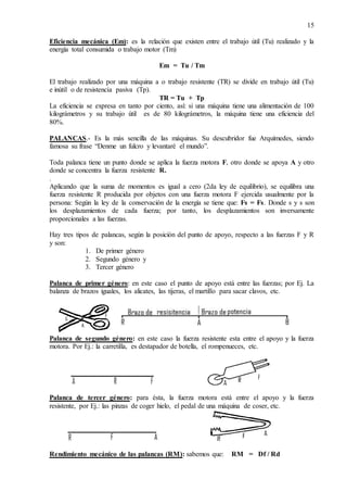 15
Eficiencia mecánica (Em): es la relación que existen entre el trabajo útil (Tu) realizado y la
energía total consumida o trabajo motor (Tm)
Em = Tu / Tm
El trabajo realizado por una máquina a o trabajo resistente (TR) se divide en trabajo útil (Tu)
e inútil o de resistencia pasiva (Tp).
TR = Tu + Tp
La eficiencia se expresa en tanto por ciento, así: si una máquina tiene una alimentación de 100
kilográmetros y su trabajo útil es de 80 kilográmetros, la máquina tiene una eficiencia del
80%.
PALANCAS.- Es la más sencilla de las máquinas. Su descubridor fue Arquímedes, siendo
famosa su frase “Denme un fulcro y levantaré el mundo”.
Toda palanca tiene un punto donde se aplica la fuerza motora F, otro donde se apoya A y otro
donde se concentra la fuerza resistente R.
.
Aplicando que la suma de momentos es igual a cero (2da ley de equilibrio), se equilibra una
fuerza resistente R producida por objetos con una fuerza motora F ejercida usualmente por la
persona: Según la ley de la conservación de la energía se tiene que: Fs = Fs. Donde s y s son
los desplazamientos de cada fuerza; por tanto, los desplazamientos son inversamente
proporcionales a las fuerzas.
Hay tres tipos de palancas, según la posición del punto de apoyo, respecto a las fuerzas F y R
y son:
1. De primer género
2. Segundo género y
3. Tercer género
Palanca de primer género: en este caso el punto de apoyo está entre las fuerzas; por Ej. La
balanza de brazos iguales, los alicates, las tijeras, el martillo para sacar clavos, etc.
Palanca de segundo género: en este caso la fuerza resistente esta entre el apoyo y la fuerza
motora. Por Ej.: la carretilla, es destapador de botella, el rompenueces, etc.
Palanca de tercer género: para ésta, la fuerza motora está entre el apoyo y la fuerza
resistente, por Ej.: las pinzas de coger hielo, el pedal de una máquina de coser, etc.
Rendimiento mecánico de las palancas (RM): sabemos que: RM = Df / Rd
 