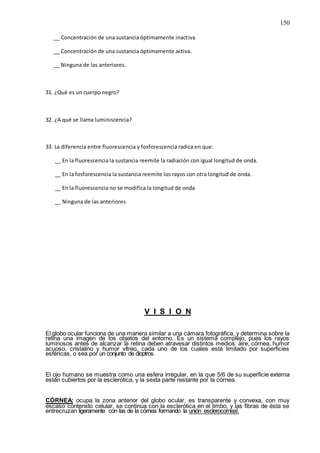 150
__ Concentración de una sustancia óptimamente inactiva
__ Concentración de una sustancia óptimamente activa.
__ Ninguna de las anteriores.
31. ¿Qué es un cuerpo negro?
32. ¿A qué se llama luminiscencia?
33. La diferencia entre fluorescencia y fosforescencia radica en que:
__ En la fluorescencia la sustancia reemite la radiación con igual longitud de onda.
__ En la fosforescencia la sustancia reemite los rayos con otra longitud de onda.
__ En la fluorescencia no se modifica la longitud de onda
__ Ninguna de las anteriores
V I S I O N
El globo ocular funciona de una manera similar a una cámara fotográfica, y determina sobre la
retina una imagen de los objetos del entorno. Es un sistema complejo, pues los rayos
luminosos antes de alcanzar la retina deben atravesar distintos medios: aire, córnea, humor
acuoso, cristalino y humor vítreo, cada uno de los cuales está limitado por superficies
esféricas, o sea por un conjunto de dioptros.
El ojo humano se muestra como una esfera irregular, en la que 5/6 de su superficie externa
están cubiertos por la esclerótica, y la sexta parte restante por la córnea.
CÓRNEA: ocupa la zona anterior del globo ocular, es transparente y convexa, con muy
escaso contenido celular, se continúa con la esclerótica en el limbo, y las fibras de ésta se
entrecruzan ligeramente con las de la córnea formando la unión esclerocorneal.
 