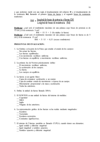 16
y que podemos medir con una regla el desplazamiento del esfuerzo D y el desplazamiento de
la resistencia Rd, llamando al primero brazo de fuerza y al segundo brazo de resistencia,
tendremos:
Problema: ¿cual será el rendimiento mecánico de una palanca cuyo brazo de potencia es de
15 cm y el de resistencia 5 cm?
RM = 15 / 5 = 3 (Se triplica la fuerza)
Problema: ¿Cuál será el rendimiento mecánico de una palanca cuyo brazo de fuerza es de 5
cm y el de resistencia 15 cm?
RM = 5 / 15 = 0,33 (escaso rendimiento)
PREGUNTAS DE EVALUACION:
1. La Estática es la parte de la Física que estudia el estado de los cuerpos:
__ Sin actuar las fuerzas.
__ Las fuerzas equilibradas.
__ Con movimiento rectilíneo uniforme.
__ Con fuerzas en equilibrio o movimiento rectilíneo uniforme.
2. La primera ley de Newton prácticamente define:
__ El movimiento rectilíneo uniforme.
__ La aceleración de los cuerpos.
__ La fuerza.
__ Los cuerpos en equilibrio.
3. La fuerza es un agente físico:
__ Capaz de comunicar aceleración a un cuerpo
__ Capa de cambiar estado de movimiento o reposo de un cuerpo.
__ Directamente proporcional a la masa y aceleración.
__ Todas las anteriores.
4. Defina la unidad de fuerza llamada DINA:
5. El NEWTON es una unidad de fuerza del sistema de medidas:
__ Cegesimal
__ MKS
__ Inglés
__ Ninguna de las anteriores.
6. La representación gráfica de las fuerzas se las realiza mediante magnitudes:
__ Escalares
__ Vectoriales
__ Escalares-vectoriales
__ Constantes significativas.
7. El sistema de 2 fuerzas paralelas es llamado CUPLA, cuando tienen sus elementos:
__ Igual sentido y diferente magnitud.
__ Igual magnitud y sentidos opuestos.
__ Sentidos opuestos y diferente magnitud.
 