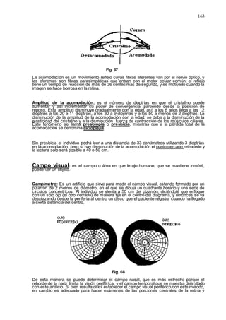 163
Fig. 67
La acomodación es un movimiento reflejo cuyas fibras aferentes van por el nervio óptico, y
las eferentes son fibras parasimpáticas que entran con el motor ocular común; el reflejo
tiene un tiempo de reacción de más de 36 centésimas de segundo, y es motivado cuando la
imagen se hace borrosa en la retina.
Amplitud de la acomodación: es el número de dioptrías en que el cristalino puede
aumentar y así incrementar su poder de convergencia, partiendo desde la posición de
reposo. Esta amplitud disminuye gradualmente con la edad, así: a los 8 años llega a las 12
dioptrías a los 20 a 11 dioptrías, a los 30 a 9 dioptrías y a los 50 a menos de 2 dioptrías. La
disminución de la amplitud de la acomodación con la edad, se debe a la disminución de la
elasticidad del cristalino y a la disminución fuerza de contracción de los músculos ciliares.
Este fenómeno se llama presbiopía o presbicia, mientras que a la pérdida total de la
acomodación se denomina cicloplejía.
Sin presbicia el individuo podrá leer a una distancia de 33 centímetros utilizando 3 dioptrías
en la acomodación, pero si hay disminución de la acomodación el punto cercano retrocede y
la lectura solo será posible a 40 o 50 cm.
Campo visual: es el campo o área en que le ojo humano, que se mantiene inmóvil,
puede ver un objeto.
Campímetro: Es un artificio que sirve para medir el campo visual, estando formado por un
pizarrón de 2 metros de diámetro, en el que se dibuja un cuadrante horario y una serie de
círculos concéntricos. Al individuo se sienta a 50 cm del pizarrón, diciéndole que enfoque
con un solo ojo (el otro cerrado) de manera fija en el centro del diagrama, y entonces se va
desplazando desde la periferia al centro un disco que el paciente registra cuando ha llegado
a cierta distancia del centro.
Fig. 68
De esta manera se puede determinar el campo nasal, que es más estrecho porque el
reborde de la nariz limita la visión periférica, y el campo temporal que se muestra delimitado
con este artificio. Si bien resulta difícil establecer el campo visual periférico con este método,
en cambio es adecuado para hacer exámenes de las porciones centrales de la retina y
 