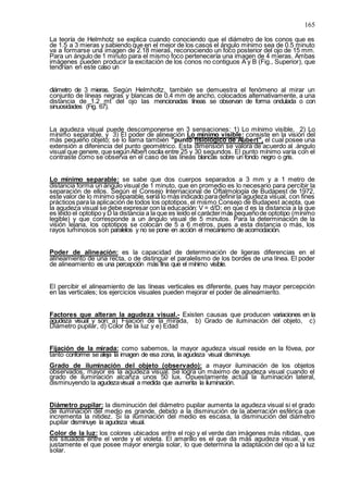 165
La teoría de Helmhotz se explica cuando conociendo que el diámetro de los conos que es
de 1.5 a 3 mieras y sabiendo que en el mejor de los casos el ángulo mínimo sea de 0.5 minuto
va a formarse una imagen de 2.18 mieras, reconociendo un foco posterior del ojo de 15 mm.
Para un ángulo de 1 minuto para el mismo foco pertenecería una imagen de 4 mieras. Ambas
imágenes pueden producir la excitación de los conos no contiguos A y B (Fig., Superior), que
tendrían en este caso un
diámetro de 3 mieras. Según Helmholtz, también se demuestra el fenómeno al mirar un
conjunto de líneas negras y blancas de 0.4 mm de ancho, colocados alternativamente, a una
distancia de 1.2 mt del ojo las mencionadas líneas se observan de forma ondulada o con
sinuosidades (Fig. 67).
La agudeza visual puede descomponerse en 3 sensaciones: 1) Lo mínimo visible, 2) Lo
mínimo separable, y 3) El poder de alineación Lo mínimo visible: consiste en la visión del
más pequeño objeto; se lo llama también "punto fisiológico de Aubert", el cual posee una
extensión a diferencia del punto geométrico. Esta dimensión se valora de acuerdo al .ángulo
visual que genere, quesegúnAlbert oscila entre 25 y 30 segundos. El punto mínimo varía con el
contraste como se observa en el caso de las líneas blancas sobre un fondo negro o gris.
Lo mínimo separable: se sabe que dos cuerpos separados a 3 mm y a 1 metro de
distancia forma un ángulo visual de 1 minuto, que en promedio es lo necesario para percibir la
separación de ellos. Según el Consejo Internacional de Oftalmología de Budapest de 1972,
este valor de lo mínimo separable, sería lo más indicado paradefinirla agudeza visual, con fines
prácticos para la aplicación de todos los optotipos, el mismo Consejo de Budapest acepta, que
la agudeza visual se debe expresar con la educación: V = d/D; en que d es la distancia a la que
es leído el optotipo y D la distancia a la que es leído el caráctermás pequeñode optotipo (mínimo
legible) y que corresponde a un ángulo visual de 5 minutos. Para la determinación de la
visión lejana, los optotipos se colocan de 5 a 6 metros, pues a esta distancia o más, los
rayos luminosos son paralelos y no se pone en acción el mecanismo de acomodación.
Poder de alineación: es la capacidad de determinación de ligeras diferencias en el
alineamiento de una recta, o de distinguir el paralelismo de los bordes de una línea. El poder
de alineamiento es una percepción más fina que el mínimo visible.
El percibir el alineamiento de las líneas verticales es diferente, pues hay mayor percepción
en las verticales; los ejercicios visuales pueden mejorar el poder de alineamiento.
Factores que alteran la agudeza visual.- Existen causas que producen variaciones en la
agudeza visual y son: a) Fijación de la mirada, b) Grado de iluminación del objeto, c)
Diámetro pupilar, d) Color de la luz y e) Edad
Fijación de la mirada: como sabemos, la mayor agudeza visual reside en la fóvea, por
tanto conforme se aleja la imagen de esa zona, la agudeza visual disminuye.
Grado de iluminación del objeto (observado): a mayor iluminación de los objetos
observados, mayor es la agudeza visual. Se logra un máximo de agudeza visual cuando el
grado de iluminación alcanza unos 50 lux. Opuestamente actúa la iluminación lateral,
disminuyendo la agudezavisual a medida que aumenta la iluminación.
Diámetro pupilar: la disminución del diámetro pupilar aumenta la agudeza visual si el grado
de iluminación del medio es grande, debido a la disminución de la aberración esférica que
incrementa la nitidez. Si la iluminación del medio es escasa, la disminución del diámetro
pupilar disminuye la agudeza visual.
Color de la luz: los colores ubicados entre el rojo y el verde dan imágenes más nítidas, que
los situados entre el verde y el violeta. El amarillo es el que da más agudeza visual, y es
justamente el que posee mayor energía solar, lo que determina la adaptación del ojo a la luz
solar.
 
