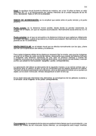 166
Edad: la agudeza visual durante la infancia es máxima, así: a los 10 años se tiene un valor
promedio de 1.2, y va disminuyendo por valores inferiores de la unidad después de los 40
años, decreciendo hasta un 50% en la ancianidad.
RANGO DE ACOMODACIÓN: es la amplitud que existe entre el punto remoto y el punto
próximo.
Punto remoto: es la distancia menor posible, desde donde se percibe claramente, la
imagen de un objeto, sin que se requiera acomodación. Normalmente oscila entre los 5 a 10
metros.
Punto próximo: es el que se encuentra a la distancia mínima en que captamos nítidamente
la imagen del objeto, cuando el ojo está en sumáxima acomodación.Normalmente en individuos
jóvenes es de 10 centímetros.
VISIÓN BINOCULAR: es el trabajo visual que se efectúa normalmente con los ojos, y tiene
que ver con la apreciación del relieve y la distancia.
Para captar imágenes nítidas de los objetos es necesario fijar la mirada, para que las imágenes
ocurran en la fóvea de cada una de las retinas, observando que a pesar de haberse formado
2 imágenes solo tenemos sensación de una; esto se produce siempre y cuando las
imágenes se produzcan en puntos simétricos de la retina, como ocurre con las fóveas, o sea son
puntos que poseen la misma posición topográfica (puntos correspondientes).
La apreciación del relieve se demuestra de la siguiente manera: si se cierran ambos ojos y
hacemos girar la cabeza, al abrir un ojo se comprueba que los objetos aparecen sin relieve.
También se afecta la apreciación de la distancia, como se demuestra al indicar conun puntero un
objeto con la visión monocular. Ambas desaparecen al abrir el otro ojo.
En la visión binocular intervienen dos elementos: la convergencia de los glóbulos oculares y
la formación de las imágenes en los puntos correspondientes.
Convergencia: la convergenciade los ojos sesucedeal mismo tiempo que la acomodación, y se
realiza por medio de los músculos rectos internos. La convergencia será mayor mientras
 