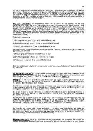168
causa la vitamina A mantiene este proceso y su carencia impide la síntesis de nuevos
pigmentos y hace que la persona tenga una mala agudeza visual; como los pigmentos más
abundantes son los de la visión nocturna, estos son los primeros en sufrir las consecuencias y
se produce la ceguera nocturna (hemeralopia). La reacción fotoquímica que se ha descrito
motivaría el impulso nervioso y sería el elemento determinante de la transformación de la
energía radiante en un potencial eléctrico.
DE LOS COLORES: el mecanismo íntimo de la visión de los colores no ha sido
perfectamente entendido, y tan solo tenemos teorías que tratan de explicarnos este proceso.
La teoría tricromática de Young- Helmholtz diceque existen 3 receptores visuales diferentes en la
retina y que cada uno es sensible a un solo color fundamental (rojo, verde y azul). La
apreciación del blanco resulta de la estimulación de los tres receptores en conjunto, mientras
que la percepción del negroindica faltade estimulo. Hay pruebas importantes de que existen en
los conos 3 pigmentos diferentes sensibles al calor. Existen anomalías de la visión en las
siguientes formas:
Sujetos tricrómatas A:
1) Protanómalos (disminución de la sensibilidad al rojo)
2) Deuteranómalos (disminución de la sensibilidad al verde)
3) Trianómalos (disminución de la sensibilidad al azul)
Otro grupo son de aquellos sujetos completamente carentes de la actividad de unos de los
pigmentos, así tenemos:
1) Protanopes (carentes de la sensibilidad al rojo)
2) Deuteranopes (carente de la sensibilidad al verde)
3) Tritanopes (carentes de la sensibilidad al azul)
Los Monocrómatas solo tienen un pigmento en los conos; por lo tanto son totalmente ciegos
a los colores.
VICIOS DE REFRACCIÓN: un ojo cuando no tieneformación adecuada de las imágenes de los
objetos en la retina decimos que es un ojo amétrope. Los casos de ametropía son:
hipermetropía, astigmatismo y presbicia. Si el ojo es normal se llama emétrope
Miopía: el ojo miope o corto de vista forma con los rayos paralelos provenientes de un
objeto alejado, un foco por delante de la retina, lo que es causa de una imagen borrosa de
los objetos de más allá de los 6 metros.
Como consecuencia de este trastorno, el miope para obtener una imagen distinta de los
objetos debe acercarlos al globo ocular, dado que los rayos que alcanzan al ojo en forma
divergente se cortarán más atrás que los rayos paralelos.
En el ojo miope, el punto próximo y el punto remoto están más cerca de la superficie de la
cornea que en el ojo normal; por ello, el miope es corto de vista y solo tiene visión distinta de
los objetos próximos.
La amplitud de la acomodación en el ojo miope es pequeña, y se establece restando las
dioptrías correspondientes al punto próximo menos las equivalentes al punto remoto. Por
Ej.: si el punto próximo es de 5 cm, es decir de 20 dioptrías, y el punto remoto de 50 cm,
esto es de 2 dioptrías, la amplitud de la acomodación ser 20-2 = 18 dioptrías.
La miopía se corrige con lentes esféricas negativas que disminuyen el poder de
convergencia del ojo y llevan el foco posterior hacia la retina. La miopía puede ser causada,
ya sea por un aumento del diámetro antero-posterior del ojo o por el aumento de refracción
del cristalino (el primer trastorno es el más frecuente)
Hipermetropía: en el ojo hipermétrope desacomodado, las imágenes se forman por
detrás de la retina, debido a que tiene un pequeño diámetro anteroposterior o bien porque
 