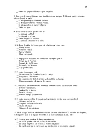 17
__ Puntos de apoyos diferentes e igual magnitud.
8. Con cero de roce, si dejamos caer simultáneamente cuerpos de diferente peso y volumen,
primero llegará al suelo:
__ El más pesado y de de menor volumen.
__ El de mayor volumen y menos pesado.
__ El más pesado y de mayor volumen.
__ Todos por igual.
9. Hace variar la fuerza gravitacional la:
__ La distancia del Sol.
__ La distancia a la Luna
__ Fuerza magnética terrestre
__ La distancia al centro de la tierra.
10. Se llama densidad de los cuerpos a la relación que existe entre:
__ Peso y la masa.
__ Volumen y masa.
__ Peso y volumen.
__ Masa y gravedad.
11. El despegue de un cohete por combustión se explica por la:
__ Primer ley de Newton.
__ Segunda ley de Newton.
__ Tercera ley de Newton.
__ Ley gravitacional.
12. El centro de gravedad es la:
__ La concentración de todo el peso del cuerpo.
__ El equilibrio del cuerpo.
__ La concentración de todo el peso y el equilibrio del cuerpo
__ El desplazamiento y la inercia del cuerpo.
13. La velocidad en el movimiento rectilíneo uniforme resulta de la relación entre:
__ Espacio y aceleración.
__ Aceleración y tiempo.
__ Espacio y tiempo.
__ Espacio, tiempo y aceleración.
14. El radián es una medida de espacio del movimiento circular que corresponde al:
__ Diámetro del círculo
__ Longitud de la circunferencia
__ Radio del círculo
__ Ninguna de las anteriores.
15. Si un cuerpo tiene un movimiento circular con una velocidad de 3 radianes por segundo,
en 5 segundos cuál es el espacio recorrido, si el radio del círculo es de 3 mts?
16. El elemento que mantiene la fuerza centrípeta es:
__ La fuerza gravitacional en el caso de los satélites.
__ La fuerza magnética en el caso de cuerpos magnético:
__ La cuerda que une al cuerpo con que impulsamos al movimiento circular.
 