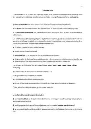 174
AUDIOMETRIA
La audiometríaesun examen que tiene por objeto cifrar las alteraciones de la audición en relación
con los estímulos acústicos, resultados que se anotan en un gráfico que se llama audiograma.
Examen audiométrico:laonda sonoratiene doscualidadessensorialesimportantes:
1. La altura: que traduce el número de las vibracionesenlaunidadde tiempo(ciclos/segundo)
2. La sonoridad o intensidad: que está en función de la intensidad física, es decir la amplitud de las
vibraciones.
Los fenómenos auditivos se rigen por la ley de Weber Fechner, que dice que la sensación auditiva
aumentacon el logaritmode laintensidaddel estímulo.Paraobjetivarmejorlosconocimientos de la
sensación auditiva en altura e intensidad se han de elegir:
1) La octava o loshertz/spara lafrecuenciay
2) losdecibeliosparalaintensidad
EL AUDIOMETRO: esun aparato de alta tecnologíaque consiste en:
a) Un generadorde distintasfrecuenciasde sonido;este instrumentoemite tonospuros,sonidosque
el ser humano no está acostumbrado a escuchar, pues no existen en la vida diaria.
Las frecuenciasestudiadasson: 125 ∆ 250 ∆ 500 ∆ 1000 ∆ 2000 ∆ 3000 ∆ 4000 ∆ 6000 ∆ 8000
hertz/seg.
b) Un atenuadorde intensidadendecibelesentre0y 110
c) Un generadorde ruidosenmascarantes
d) Un vibradoróseopara estudiarlavía ósea
e) Un micrófonoparacomunicarse conel paciente yrealizarladiscriminaciónde lapalabra
f) Una cabinaherméticaal ruidoo sonidopara el paciente.
La audiometríaelectrónicapermite estudiar:
1) El umbral auditivo, es decir, la intensidad mínima audible para cada frecuencia, lo que se llama
audiometría tonal umbral.
2) Las hipoacusiasfenómenosfisiopatológicossensorioneurales(pruebassupraliminares)
3) La compresiónde laspalabras,esdecirlacapacidadque tiene el oídode discriminaruntérminode
otro.
 