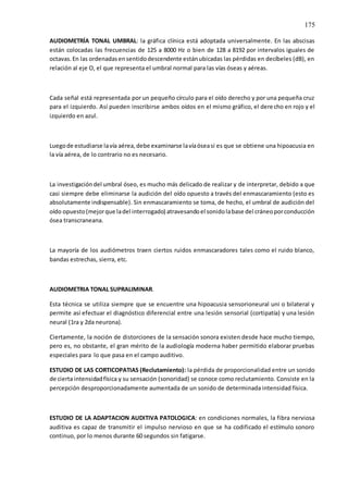 175
AUDIOMETRÍA TONAL UMBRAL: la gráfica clínica está adoptada universalmente. En las abscisas
están colocadas las frecuencias de 125 a 8000 Hz o bien de 128 a 8192 por intervalos iguales de
octavas.En las ordenadasensentidodescendente estánubicadas las pérdidas en decíbeles (dB), en
relación al eje O, el que representa el umbral normal para las vías óseas y aéreas.
Cada señal está representada por un pequeño círculo para el oído derecho y por una pequeña cruz
para el izquierdo. Así pueden inscribirse ambos oídos en el mismo gráfico, el derecho en rojo y el
izquierdo en azul.
Luegode estudiarse lavía aérea,debe examinarse lavíaóseasi es que se obtiene una hipoacusia en
la vía aérea, de lo contrario no es necesario.
La investigacióndel umbral óseo, es mucho más delicado de realizar y de interpretar, debido a que
casi siempre debe eliminarse la audición del oído opuesto a través del enmascaramiento (esto es
absolutamente indispensable). Sin enmascaramiento se toma, de hecho, el umbral de audición del
oído opuesto(mejorque ladel interrogado) atravesandoel sonidolabase del cráneoporconducción
ósea transcraneana.
La mayoría de los audiómetros traen ciertos ruidos enmascaradores tales como el ruido blanco,
bandas estrechas, sierra, etc.
AUDIOMETRIA TONAL SUPRALIMINAR.
Esta técnica se utiliza siempre que se encuentre una hipoacusia sensorioneural uni o bilateral y
permite así efectuar el diagnóstico diferencial entre una lesión sensorial (cortipatía) y una lesión
neural (1ra y 2da neurona).
Ciertamente, la noción de distorciones de la sensación sonora existen desde hace mucho tiempo,
pero es, no obstante, el gran mérito de la audiología moderna haber permitido elaborar pruebas
especiales para lo que pasa en el campo auditivo.
ESTUDIO DE LAS CORTICOPATIAS (Reclutamiento): la pérdida de proporcionalidad entre un sonido
de cierta intensidadfísica y su sensación (sonoridad) se conoce como reclutamiento. Consiste en la
percepción desproporcionadamente aumentada de un sonido de determinada intensidad física.
ESTUDIO DE LA ADAPTACION AUDITIVA PATOLOGICA: en condiciones normales, la fibra nerviosa
auditiva es capaz de transmitir el impulso nervioso en que se ha codificado el estímulo sonoro
continuo, por lo menos durante 60 segundos sin fatigarse.
 