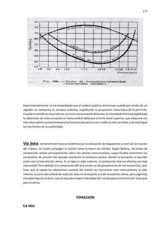 177
Experimentalmente se ha comprobado que el umbral auditivo disminuye cuando por medio de un
algodón se comprime la ventana redonda, impidiendo la proyección hacia fuera de la perilinfa.
Cuandoel sonidoesmuyintenso,se tiene unasensacióndolorosa,laintensidadmínimaexigiblepara
la obtención de esta sensación se llama umbral doloroso o limite tonal superior, que adquiere sus
más altosvaloresjustamenteparalasfrecuenciasparalacual el oído esmás sensible,ylosmás bajos
len los límites de la audibilidad.
Vía ósea: latransmisiónósease evidenciacon la colocación de diapasones a nivel de los huesos
del cráneo, los cuales propagan el sonido como lo hacen los sólidos. Según Bekesy, las ondas de
compresión actúan principalmente sobre los canales semicirculares, cuyos fluidos transmiten las
variaciones de presión del aparato vestibular al conducto coclear, donde la sensación se percibe
como con la transmisión aérea. Si se tapa el oído externo, la conducción ósea se efectúa con más
intensidad. Pero debido a la compresión del aire existe un desplazamiento de los huesecillos, que
hace que al captar las vibraciones sonoras del cráneo las transmitan más intensamente al oído
interno. Lacurva del umbral de audición ósea es semejante a la de la audición aérea, pero algo más
elevada(figura);esdecir,que se requiere mayorintensidad del sonido para la transmisión ósea que
para la aérea.
FONACION
La voz:
 