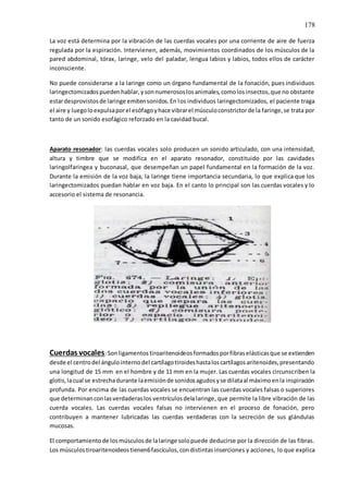 178
La voz está determina por la vibración de las cuerdas vocales por una corriente de aire de fuerza
regulada por la espiración. Intervienen, además, movimientos coordinados de los músculos de la
pared abdominal, tórax, laringe, velo del paladar, lengua labios y labios, todos ellos de carácter
inconsciente.
No puede considerarse a la laringe como un órgano fundamental de la fonación, pues individuos
laringectomizadospuedenhablar,ysonnumerososlosanimales,comolosinsectos,que no obstante
estardesprovistosde laringe emitensonidos.En los individuos laringectomizados, el paciente traga
el aire y luegoloexpulsaporel esófagoyhace vibrarel músculoconstrictorde la faringe,se trata por
tanto de un sonido esofágico reforzado en la cavidad bucal.
Aparato resonador: las cuerdas vocales solo producen un sonido articulado, con una intensidad,
altura y timbre que se modifica en el aparato resonador, constituido por las cavidades
laringolfaringea y buconasal, que desempeñan un papel fundamental en la formación de la voz.
Durante la emisión de la voz baja, la laringe tiene importancia secundaria, lo que explica que los
laringectomizados puedan hablar en voz baja. En el canto lo principal son las cuerdas vocales y lo
accesorio el sistema de resonancia.
Cuerdas vocales:Sonligamentos tiroaritenoideosformadosporfibraselásticasque se extienden
desde el centrodel ángulointernodel cartílagotiroideshastaloscartílagosaritenoides,presentando
una longitud de 15 mm en el hombre y de 11 mm en la mujer. Las cuerdas vocales circunscriben la
glotis,lacual se estrechadurante laemisiónde sonidosagudosyse dilataal máximoenla inspiración
profunda. Por encima de las cuerdas vocales se encuentran las cuerdas vocales falsas o superiores
que determinanconlasverdaderaslos ventrículosdelalaringe, que permite la libre vibración de las
cuerda vocales. Las cuerdas vocales falsas no intervienen en el proceso de fonación, pero
contribuyen a mantener lubricadas las cuerdas verdaderas con la secreción de sus glándulas
mucosas.
El comportamientode losmúsculosde lalaringe solopuede deducirse por la dirección de las fibras.
Los músculostiroaritenoideostienen6fascículos,condistintasinserciones y acciones, lo que explica
 