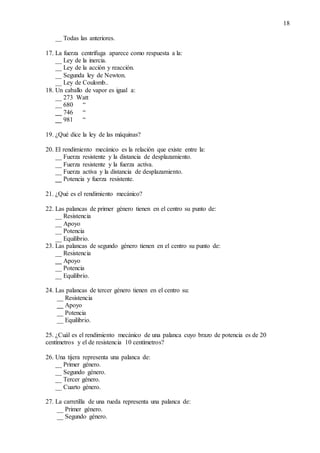 18
__ Todas las anteriores.
17. La fuerza centrífuga aparece como respuesta a la:
__ Ley de la inercia.
__ Ley de la acción y reacción.
__ Segunda ley de Newton.
__ Ley de Coulomb..
18. Un caballo de vapor es igual a:
__ 273 Watt
__ 680 “
__ 746 “
__ 981 “
19. ¿Qué dice la ley de las máquinas?
20. El rendimiento mecánico es la relación que existe entre la:
__ Fuerza resistente y la distancia de desplazamiento.
__ Fuerza resistente y la fuerza activa.
__ Fuerza activa y la distancia de desplazamiento.
__ Potencia y fuerza resistente.
21. ¿Qué es el rendimiento mecánico?
22. Las palancas de primer género tienen en el centro su punto de:
__ Resistencia
__ Apoyo
__ Potencia
__ Equilibrio.
23. Las palancas de segundo género tienen en el centro su punto de:
__ Resistencia
__ Apoyo
__ Potencia
__ Equilibrio.
24. Las palancas de tercer género tienen en el centro su:
__ Resistencia
__ Apoyo
__ Potencia
__ Equilibrio.
25. ¿Cuál es el rendimiento mecánico de una palanca cuyo brazo de potencia es de 20
centímetros y el de resistencia 10 centímetros?
26. Una tijera representa una palanca de:
__ Primer género.
__ Segundo género.
__ Tercer género.
__ Cuarto género.
27. La carretilla de una rueda representa una palanca de:
__ Primer género.
__ Segundo género.
 