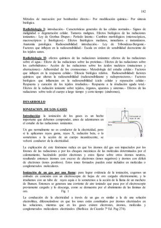 182
Métodos de marcación: por bombardeo directo.- Por modificación química.- Por síntesis
biológica.
Radiobiología I: introducción.- Características generales de las células normales.- Signos de
malignidad o degeneración celular. Tumores malignos. Efectos biológicos de las radiaciones
ionizantes.- Ley de Grothus Draper.- Período latente.- Cambios morfológicos (microscópicos,
macroscópicos y fisiológicos).- Efectos fisiológicos mediatos, inmediatos e instantáneos.
Anatomía patológica. Radiosensibilidad: introducción.- Ley de Tribondeau-Bergonie.-
Factores que influyen en la radiosensibilidad.- Escala en orden de sensibilidad decreciente de
los tejidos sanos.
Radiobiología II: efectos químicos de las radiaciones ionizantes: efectos de las radiaciones
sobre el agua.- Efecto de las radiaciones sobre las proteínas.- Efectos de las radiaciones sobre
los carbohidratos.- Acción de las radiaciones sobre los ácidos nucleicos (mutaciones y
aberraciones).- Adhesividad de los cromosomas.- Metodología del estudio celular.- Factores
que influyen en la respuesta celular.- Eficacia biológica relativa. Radiosensibilidad: factores
químicos que alteran la radiosensibilidad (radiosensibilizante y radioprotectores.- Factores
biológicos que influencian en la radiosensibilidad (ciclo celular y reparación celular.-
Respuesta y curación de los tejidos irradiados.- Respuesta a la irradiación aguda total.-
Efectos de la radiación ionizante sobre tejidos, órganos, aparatos y sistemas.- Efectos de las
radiaciones sobre todo el cuerpo a largo tiempo y corto tiempo (síndromes),
DESARROLLO
IONIZACION DE LOS GASES
Introducción: la ionización de los gases es un hecho
importante que debemos comprender, antes de adentrarnos en
el estudio de las radiaciones ionizantes.
Un gas normalmente no es conductor de la electricidad, pero
si le aplicamos rayos gama, rayos X, radiación beta, o lo
sometemos a la acción de un cuerpo incandescente, se
volverá conductor de la electricidad.
La explicación de este fenómeno radica en que los átomos del gas son impactados por los
fotones de las radiaciones o por los choques mecánicos de las moléculas determinados por el
calentamiento, haciéndolo perder electrones y estos fijarse sobre otros átomos neutros,
resultando entonces átomos con exceso de electrones (iones negativos) y átomos con déficit
de electrones (iones positivos). Estos iones formados pueden estar incluidos en moléculas o
conglomerados moleculares.
Ionización de un gas por una llama: para lograr evidencia de la ionización, cogemos un
embudo en conexión con un electroscopio de hojas de oro cargado eléctricamente, y lo
irradiamos con un tubo de rayos equis o lo sometemos a la acción de la llama de un mechero
de Bunsen. Entonces se generara una corriente de aire ionizado que pasa por el electroscopio
previamente cargado y lo descarga, como se demuestra por el abatimiento de las láminas de
oro. Fig. 1
La conducción de la electricidad a través de un gas es similar a la de una solución
electrolítica, diferenciándose en que los iones están constituidos por átomos electrizados en
las soluciones, mientras que en los gases existen electrones, átomos, moléculas y
conglomerados moleculares electrizados (Biofísica de Cicardo 7ª Ed. Pag 274).
 