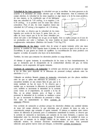 183
Velocidad de los iones gaseosos: la velocidad con que se movilizan los iones gaseosos es de
acuerdo a la intensidad del campo eléctrico que se halla interpuesto. Ante la existencia del
campo eléctrico, la velocidad de los iones negativos es algo mayor a la de los iones positivos;
de esta manera, se ha establecido que el ion hidrógeno
tiene una velocidad de 7,95 cm/Seg., si es negativo, y de
6,70 cm/Seg., si es positivo (son los iones más veloces
conocidos). Para el aire, los iones negativos tienen una
velocidad de 1,87 cm/seg y los negativos de 1,36 mt/seg.
Por otro lado, se observa que la velocidad de los iones
logrados por acción de los rayos X, gama, beta, etc., es
miles de veces mayor que la de los iones obtenidos por
efecto del calor o del burbujeo de un gas en un líquido. Esto se explica porque en el caso de
ser producidos por calor y burbujeo, los iones tendrán un mayor tamaño, por deberse a
conglomerados moleculares (Biofísica de Cicardo 7ª Ed. Pag 275)
Recombinación de los iones: cuando deja de actuar el agente ionizante sobre una masa
gaseosa, la cantidad de iones lograda hasta el término de su acción es igual a la de los que se
recombinan, lo que genera un estado de equilibrio. La recombinación de iones positivos con
negativo se realiza de acuerdo a las leyes de la electrostática.
También, los iones que contactan los electrodos pierden su carga eléctrica.
Al eliminar el agente ionizante, la recombinación de los iones se hace instantáneamente, lo
que se demuestra por la desaparición de la conductividad eléctrica del gas, en forma
simultánea con la suspensión del agente ionizante.
Corriente de saturación y de ionización: la corriente que atraviesa un gas ionizado no sigue
la ley de 0hm, pero depende de la diferencia de potencial (voltaje) aplicada entre los
electrodos (+ y -).
Utilizando un artefacto llamado cámara de ionización, estructurada por dos placas metálicas
entre las que se aplica una diferencia de potencial, y se
encuentran incluidas en una cámara llena de gas, que se lo
ioniza mediante un haz de rayos X. Se observa que a
medida que se incremente la diferencia de potencial desde
cero, también se incrementa la intensidad de la corriente
como vemos en el amperímetro, de acuerdo a la ley de
0hm, en un primer instante; pero, al llegar a cierto
potencial, la intensidad de la corriente se mantiene a pesar
de que se incremente la diferencia de potencial o voltaje.
Este valor de mantenimiento se llama corriente de
saturación (Plateau).
Esta corriente de saturación se produce porque los electrodos eliminan una cantidad máxima
de iones del campo eléctrico, lo que determina que el número de iones no suba su
concentración aunque siga actuando el agente ionizante. El plateau se mantiene entre ciertos
valores de diferencia de potencial, pero si continuamos aumentando la tensión, se observa que
la corriente de saturación se incrementa, por aumento de los iones formados, y aparece una
luminosidad entre los electrodos llamada corona. El incremento de la cantidad de iones se
explica por el aumento de la energía cinética de los mismos, que al chocar contra las
moléculas neutras, les arrancan electrones transformándolas en iones. Este potencial
suficiente para generar nuevos iones por choques, se denomina corriente de ionización.
 