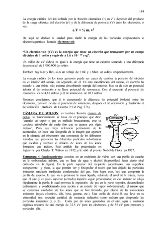 184
La energía cinética del ion definida por la fracción cinemática (½ m v2), depende del producto
de la carga eléctrica del electrón (e-) y de la diferencia de potencial (V) entre los electrodos, o
sea:
e.V = ½ m. v2
De aquí se deduce la unidad para medir la energía de las partículas corpusculares o
electromagnéticas llamada electron-volt.
“Un electrón-volt (eV) es la energía que tiene un electrón que transcurre por un campo
eléctrico de 1 voltio y equivale a 1,6 x 10 – 18 erg”.
Un millón de eV (Mev) es igual a la energía que tiene un electrón sometido a una diferencia
de potencial de 1’000.000 de voltios
También hay Kev y Bev, si es un voltaje de 1 mil y 1 billón de voltios respectivamente.
La energía cinética de los iones gaseosos puede ser capaz de cambiar la posición del electrón
en el interior del átomo, sin separarlo de él. En esta modificación del átomo, el electrón ha
pasado a una órbita más externa absorbiendo energía del entorno. Esto se da con un potencial
inferior al de ionización y se llama potencial de resonancia. Con el mercurio el potencial de
resonancia es de 4,87 voltios y el de ionización de 10,3 voltios.
Entonces concluimos, que al ir aumentando la diferencia de potencial (voltaje) entre los
electrodos, primero ocurre el potencial de saturación, después el de resonancia y finalmente el
de ionización (Biofísica de Cicardo 3ª Ed. Pag. 276).
CÁMARA DE WILSON: es también llamada cámara de
niebla, su funcionamiento se basa en el principio que dice:
“cuando un vapor o gas es enfriado bruscamente, este se
condesa alrededor de cada ion que se genera por algún
motivo”. Para que haya referencia permanente de lo
acontecido, se hace una fotografía de la imagen que aparece
en la cámara; así obtenemos una constancia de los diferentes
trazados que provocan las diferentes partículas subatómicas
que inciden y también el número de iones de los iones
formados que inciden. Este artificio fue preconizado en
Inglaterra por Charles T. Wilson en 1912, y le valió el premio Nobel de Física en 1927.
Estructura y funcionamiento: consiste en un recipiente de vidrio con una perilla de caucho
en la embocadura inferior, que se llena de agua y alcohol (isopropílico) hasta cierto nivel
(indicado en la figura). En la parte superior del recipiente encontramos una superficie
transparente y plana, la que permite ver y fotografiar el rastro que han dejado las partículas
ionizantes mediante moléculas condensadas del gas. Para logra esto, hay que comprimir la
perilla de caucho, lo que va a presionar la masa liquida, subiendo el nivel de la misma, hasta
que el aire y el plano superior (cerrado) impiden seguir presionando; en ese instante se afloja
rápidamente la perilla lo cual provoca la expansión de gas en la parte superior, desarrollando
enfriamiento y condicionando esta acción a un estado de vapor sobresaturado, el mismo que
se condensa alrededor de los iones que se han formado, por efecto de las radiaciones
ionizantes (rayos cósmicos, alfa, beta, gamma, etc.). Una varilla de vidrio R que lleva en su
extremidad una pequeña cantidad de sustancia radiactiva como radium que desprende las
partículas ionizantes (α y β). Cada par de iones generados en el aire, agua o sustancia
orgánica requiere de una energía de 32.5 eV para los electrones, y de 35 eV para protones y
partículas alfa.
 